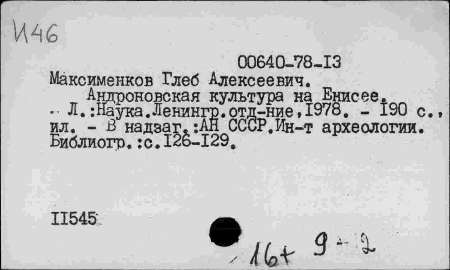 ﻿
00640-78-13
Максименков Глеб Алексеевич.
ил. - В” надзаг. :АН (
Библиогр.:с.12ь-129
Андроповекая культура на Енисее.
;Наука.Ленингр.отд-ние,1978. - 190
СССР.Ин-т археологии
11545г,
-